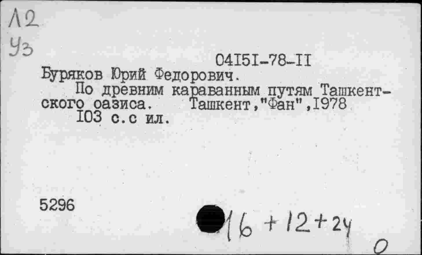 ﻿Л2
Уз
04І5І-78-ІІ
Буряков Юриб Федорович.
По древним караванным путям Ташкентского оазиса. Ташкент,"Фан”,1978
ЮЗ с.с ил.
5296
• 'M /2 + 2у